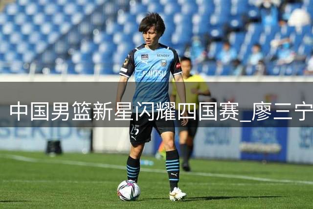 中国男篮新星闪耀四国赛 廖三宁18分率队力克格鲁吉亚