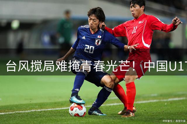 台风搅局难掩青春光芒！中国U17男足小伙子们勇夺国际赛事桂冠