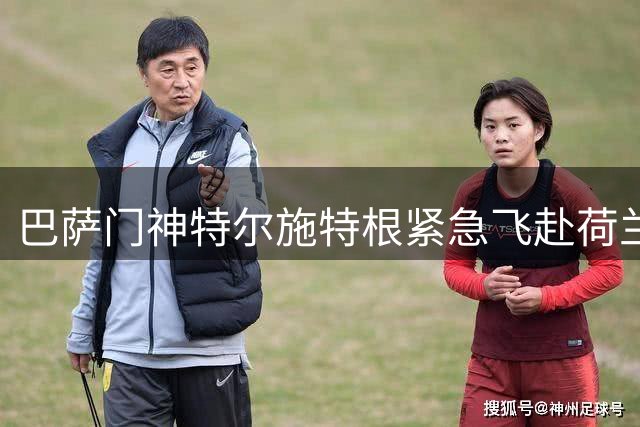 巴萨门神特尔施特根紧急飞赴荷兰 压哨租借阿贾克斯迎重生契机
