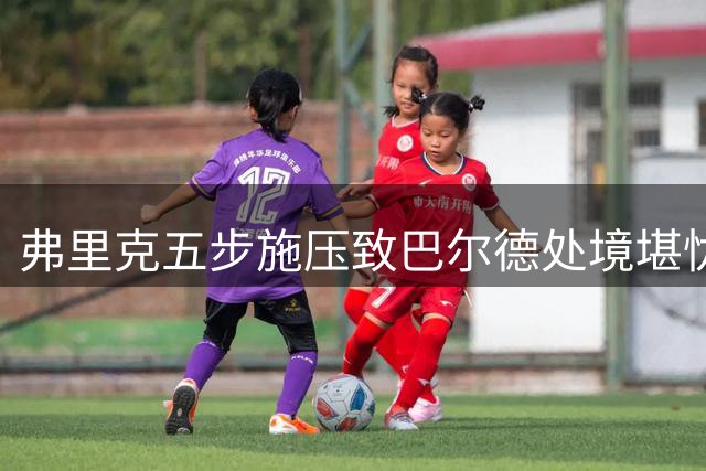 弗里克五步施压致巴尔德处境堪忧 巴萨边卫离队危机加剧