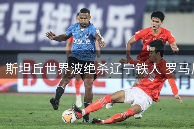 斯坦丘世界波绝杀辽宁铁人 罗马尼亚中场已成大连英博进攻灵魂