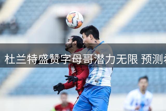 杜兰特盛赞字母哥潜力无限 预测希腊怪兽有望登顶NBA历史之巅