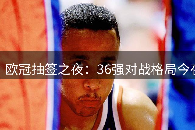 欧冠抽签之夜：36强对战格局今夜揭晓