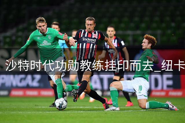 沙特时代功勋教练挂印而去 纽卡面临战术体系重建考验