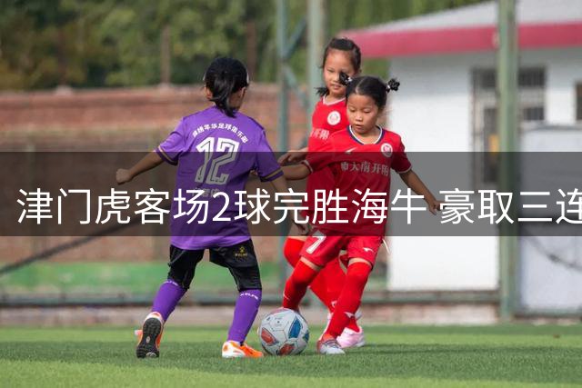 津门虎客场2球完胜海牛 豪取三连胜跃出降级泥潭