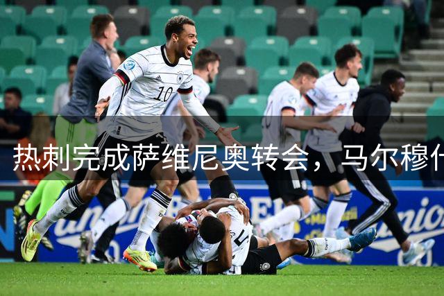热刺完成萨维尼奥转会，马尔穆什签约在即