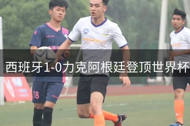 西班牙1-0力克阿根廷登顶世界杯 梅西遗憾无缘双冠王