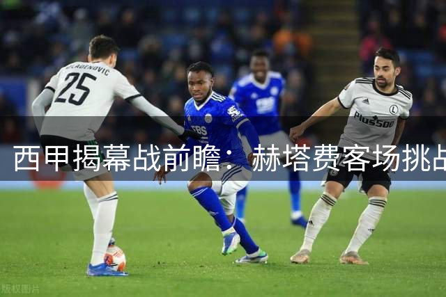 西甲揭幕战前瞻：赫塔费客场挑战阿拉维斯，防守优势或成关键