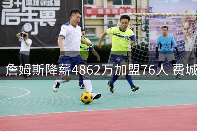 詹姆斯降薪4862万加盟76人 费城43年冠军梦迎来最强拼图