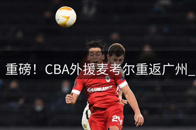重磅！CBA外援麦考尔重返广州 广东男篮天价签约沦为笑柄