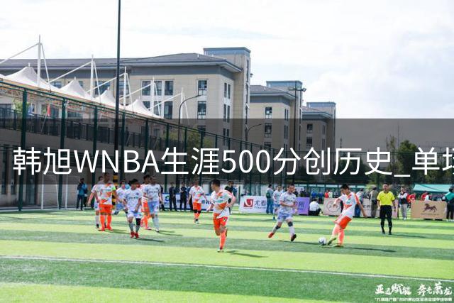 韩旭WNBA生涯500分创历史 单场17分赛季新高助自由人险胜水星