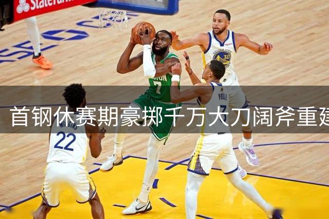 首钢休赛期豪掷千万大刀阔斧重建，核心阵容与外援同步迎来大换血