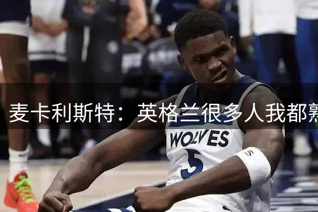 麦卡利斯特：英格兰很多人我都熟悉，他们也经历了苦战我们都会累