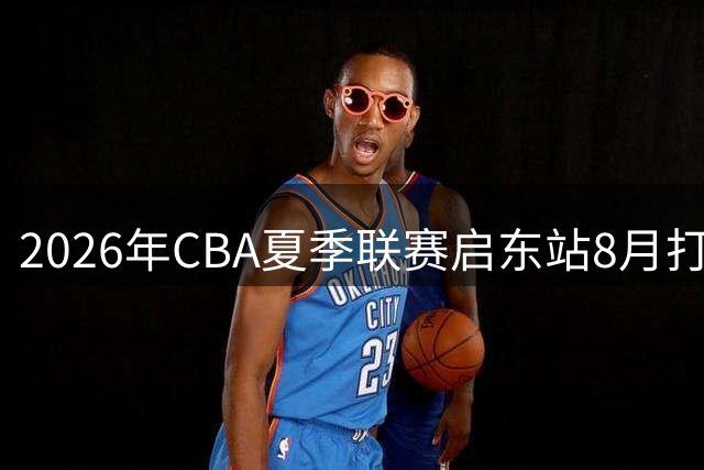 2026年CBA夏季联赛启东站8月打响 四大劲旅上演巅峰对决