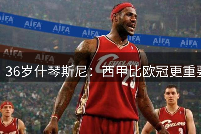 36岁什琴斯尼：西甲比欧冠更重要，稳定发挥才是王道！