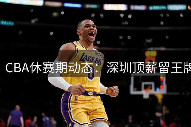 CBA休赛期动态：深圳顶薪留王牌 广东双线引援 青岛再添得分手